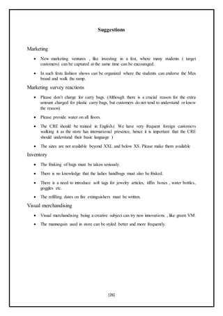 [26]
Suggestions
Marketing
 New marketing ventures , like investing in a fest, where many students ( target
customers) can be captured at the same time can be encouraged.
 In such fests fashion shows can be organized where the students can endorse the Max
brand and walk the ramp.
Marketing survey reactions
 Please don’t charge for carry bags. (Although there is a crucial reason for the extra
amount charged for plastic carry bags, but customers do not tend to understand or know
the reason)
 Please provide water on all floors.
 The CRE should be trained in English.( We have very frequent foreign customers
walking it as the store has international presence, hence it is important that the CRE
should understand their basic language )
 The sizes are not available beyond XXL and below XS. Please make them available
Inventory
 The frisking of bags must be taken seriously.
 There is no knowledge that the ladies handbags must also be frisked.
 There is a need to introduce soft tags for jewelry articles, tiffin boxes , water bottles,
goggles etc.
 The refilling dates on fire extinguishers must be written.
Visual merchandising
 Visual merchandising being a creative subject can try new innovations , like green VM.
 The mannequin used in store can be styled better and more frequently.
 