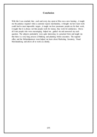 [27]
Conclusion
With this I can conclude that , each and every day spent at Max was a new learning , it taught
me the patience required when a customer rejects merchandise, it thought me how team work
could lead to meet impossible targets , it taught me how passionate people are for their work,
it taught that it is always not that people work for money, they work for satisfaction. Above
all I met people who were encouraging, helped me , guided me and answered my each
question. The subjects particularly were quite interesting in a practical form and taught me
that there is a very long process of thinking and planning before execution. The regional
office and the Mehendipatnam team helped me learn about Marketing, Inventory, Visual
Merchandising and above all to work as a family.
 