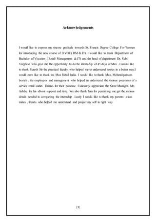 [3]
Acknowledgements
I would like to express my sincere gratitude towards St. Francis Degree College For Women
for introducing the new course of B VOC( RM & IT). I would like to thank Department of
Bachelor of Vocation ( Retail Management & IT) and the head of department Dr. Subi
Varghese who gave me the opportunity to do the internship of 45 days at Max . I would like
to thank Suresh Sir the practical faculty who helped me to understand topics in a better way.I
would even like to thank the Max Retail India. I would like to thank Max, Mehendipatnam
branch , the employees and management who helped us understand the various processes of a
service retail outlet. Thanks for their patience. I sincerely appreciate the Store Manager, Mr.
Ashfaq for his all-out support and time. We also thank him for permitting me get the various
details needed in completing the internship .Lastly I would like to thank my parents , class
mates , friends who helped me understand and project my self in right way.
 