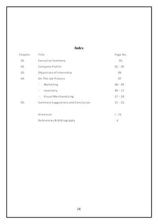 [4]
Index
Chapter Title Page No.
01. Executive Summary 01.
02. Company Profile 02 - 05
03. Objectives of Internship 06
04. On The Job Process 07
- Marketing 08 - 09
- Inventory 09 - 17
- Visual Merchandising 17 - 20
05. Summary Suggestions and Conclusion 21 - 23
Annexure I - IV
References & Bibliography V
 