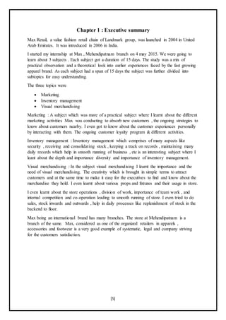 [5]
Chapter 1 : Executive summary
Max Retail, a value fashion retail chain of Landmark group, was launched in 2004 in United
Arab Emirates. It was introduced in 2006 in India.
I started my internship at Max , Mehendipatnam branch on 4 may 2015. We were going to
learn about 3 subjects . Each subject got a duration of 15 days. The study was a mix of
practical observation and a theoretical look into earlier experiences faced by the fast growing
apparel brand. As each subject had a span of 15 days the subject was further divided into
subtopics for easy understanding.
The three topics were
 Marketing
 Inventory management
 Visual merchandising
Marketing : A subject which was more of a practical subject where I learnt about the different
marketing activities Max was conducting to absorb new customers , the ongoing strategies to
know about customers nearby. I even got to know about the customer experiences personally
by interacting with them. The ongoing customer loyalty program & different activities.
Inventory management : Inventory management which comprises of many aspects like
security , receiving and consolidating stock , keeping a track on records , maintaining many
daily records which help in smooth running of business , etc is an interesting subject where I
leant about the depth and importance diversity and importance of inventory management.
Visual merchandising : In the subject visual merchandising I learnt the importance and the
need of visual merchandising. The creativity which is brought in simple terms to attract
customers and at the same time to make it easy for the executives to find and know about the
merchandise they hold. I even learnt about various props and fixtures and their usage in store.
I even learnt about the store operations , division of work, importance of team work , and
internal competition and co-operation leading to smooth running of store. I even tried to do
sales, stock inwards and outwards , help in daily processes like replenishment of stock in the
backend to floor.
Max being an international brand has many branches. The store at Mehendipatnam is a
branch of the same. Max, considered as one of the organized retailers in apparels ,
accessories and footwear is a very good example of systematic, legal and company striving
for the customers satisfaction.
 