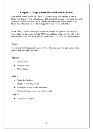 [6]
Chapter 2 : Company Over View and Profile of Mentor
Max Retail, a value fashion retail chain of Landmark group, was launched in 2004 in
United Arab Emirates. Today, Max has over 200 stores in 15 countries in the Middle East and
North Africa regions and India. Max is currently the largest value fashion retailer in the
Middle East. Max retails its own label of apparel for men, women and children.
MAX India, a division of Lifestyle International (P) Ltd., has pioneered the concept of
‘value fashion’ in the country. In India, MAX was established in the year 2006 with its first
store in Indore. Now, Max has around 105 stores across 45 cities with over 3500 employees.
Vision
To be among the top three retail players in three of the fastest growing retail markets in the
world (middle east, india and china)
Mission
 Carefully listen
 Constantly adapt
 Always deliver
Values
 Passion for Excellence
 Integrity in everything we do
 Empowering people to strive and deliver
 Adapting to change market and customer needs
Tag Line
 Look good , feel good.
 