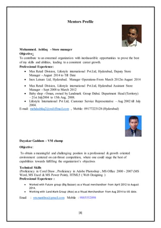 [8]
Mentors Profile
Mohammed. Ashfaq - Store manager
Objective:
To contribute to an esteemed organization with inexhaustible opportunities to prove the best
of my skills and abilities, leading to a consistent career growth.
Professional Experience:
 Max Retail Division, Lifestyle international Pvt.Ltd, Hyderabad, Deputy Store
Manager - August 2014 to Till Date
 Inox Leisure Ltd, Hyderabad. Manager Operations-From March 2012to August 2014
 Max Retail Division, Lifestyle international Pvt.Ltd, Hyderabad Assistant Store
Manager - Sept 2008 to March 2012
 Baby shop - Oman, owned by Landmark Group Dubai. Department Head (Territory)
– 21st July2004 to 15th Aug, 2008.
 Lifestyle International Pvt Ltd, Customer Service Representative – Aug 2002 till July
2004.
E-mail: mohdashfaq2@rediffmail.com , Mobile: 09177223128 (Hyderabad)
Dayakar Gaddam – VM champ
Objective:
To obtain a meaningful and challenging position in a professional & growth oriented
environment centered on cut-throat competition, where one could stage the best of
capabilities towards fulfilling the organization’s objectives
Technical Skills
:Proficiency in Corel Draw , Proficiency in Adobe Photoshop , MS Office 2000 - 2007 (MS
Word, MS Excel & MS Power Point), HTML5 ( Web Designing )
Professional Experience :
 Worked with Future group (Big Bazaar) as a Visual merchandiser from April 2012 to August
2014.
 Working with Land Mark Group (Max) as a Visual Merchandiser from Aug 2014 to till date.
Email : vm.manthra@gmail.com Mobile : 9885552098
 
