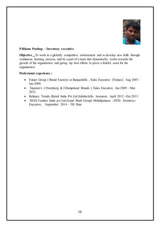 [9]
P.Bhanu Prathap – Inventory executive
Objective : To work in a globally competitive environment and to develop new skills through
continuous learning process, and be a part of a team that dynamically works towards the
growth of the organization and giving my best efforts to prove a fruitful asset for the
organization.
Profesional experience :
 Future Group ( Brand Factory) at Banjarahills , Sales Executive (Trainee). Aug 2007 –
Jan 2009.
 Siyaram’s ( Oxemberg & J.Hampstead Brands ). Sales Executive. Jan 2009 – Mar
2012.
 Reliance Trends (Retail India Pvt Ltd.)Jubileehills. Inventory. April 2012 –Oct 2013
 MAX Fashion India pvt Ltd.(Land Mark Group) Mehdipatnam , HYD. Inventory-
Executive, September 2014 – Till Date
 