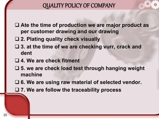 25
QUALITY POLICY OF COMPANY
 Ate the time of production we are major product as
per customer drawing and our drawing
 2. Plating quality check visually
 3. at the time of we are checking vurr, crack and
dent
 4. We are check fitment
 5. we are check load test through hanging weight
machine
 6. We are using raw material of selected vendor.
 7. We are follow the traceability process
 