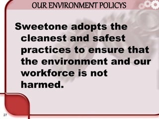 27
OUR ENVIRONMENT POLICYS
Sweetone adopts the
cleanest and safest
practices to ensure that
the environment and our
workforce is not
harmed.
 