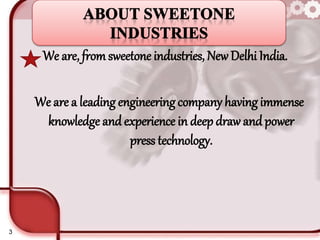 We are, fromsweetone industries, New Delhi India.
We are a leading engineering company having immense
knowledge andexperience in deep draw and power
press technology.
3
 
