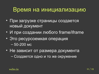 Время на инициализацию 
• При загрузке страницы создается 
новый документ 
• И при создании любого frame/iframe 
• Это ресурсоемкая операция 
– 50-200 мс 
• Не зависит от размера документа 
– Создается одно и то же окружение 
webo.in 11 / 19 
 