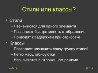 Стили или классы? 
• Стили 
– Назначаются для одного элемента 
– Позволяют быстро менять отображение 
– Приводят к задержкам при отрисовке 
• Классы 
– Позволяет назначить сразу группу стилей 
– Легко масштабируются 
– Назначаются в отложенном режиме 
webo.in 17 / 19 
 