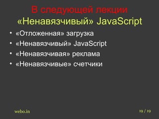 В следующей лекции 
«Ненавязчивый» JavaScript 
• «Отложенная» загрузка 
• «Ненавязчивый» JavaScript 
• «Ненавязчивая» реклама 
• «Ненавязчивые» счетчики 
webo.in 19 / 19 
