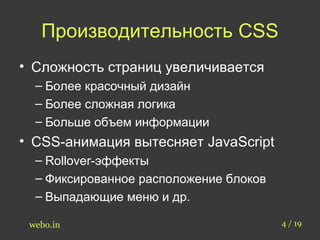 Производительность CSS 
• Сложность страниц увеличивается 
– Более красочный дизайн 
– Более сложная логика 
– Больше объем информации 
• CSS-анимация вытесняет JavaScript 
– Rollover-эффекты 
– Фиксированное расположение блоков 
– Выпадающие меню и др. 
webo.in 4 / 19 
 