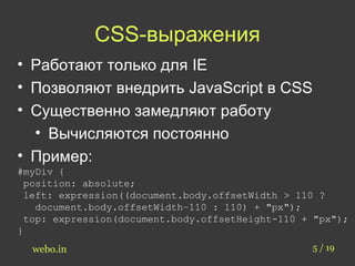 CSS-выражения 
• Работают только для IE 
• Позволяют внедрить JavaScript в CSS 
• Существенно замедляют работу 
• Вычисляются постоянно 
• Пример: 
#myDiv { 
position: absolute; 
left: expression((document.body.offsetWidth > 110 ? 
document.body.offsetWidth–110 : 110) + "px"); 
top: expression(document.body.offsetHeight-110 + "px"); 
} 
webo.in 5 / 19 
 