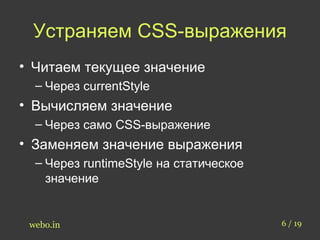 Устраняем CSS-выражения 
• Читаем текущее значение 
– Через currentStyle 
• Вычисляем значение 
– Через само CSS-выражение 
• Заменяем значение выражения 
– Через runtimeStyle на статическое 
значение 
webo.in 6 / 19 
 