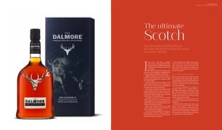 THE ULTIMATE SCOTCH
DALMORE MASTER DISTILLER RICHARD PATERDSON
Scotch
THE DALMORE MASTER DISTILLER
RICHARD PATERSON’S ESSENTIAL GUIDE
TO WHISKY TASTING
The ultimate
J
ust as with a fine wine, a whisky’s
characteristics will be determined by the
location where it is distilled, the casks that
it is matured in and the age at which it has
been bottled.
Scottish whisky comes from five regions, each
with its own distinct qualities:the Highlands,the
Lowlands, Islay, Campbeltown and Speyside.
Highland malts tend to be fruity and spicy –
justlikearichChristmascake–whereasLowland
maltsaresoftandgentleandarefrequentlycalled
the Lowland Ladies.
Speyside malts are sweet and light on the
palate, while Islay malts are very heavily peated
and very much a matter of taste. Campbeltown
malts have notes of seaweed and fruit.
Doestheageof awhiskymakeadifference?Yes
it does, but age and taste are all in the eye of the
beholder.Age can bring a real depth of flavour to
a whisky but different finishes can give whiskies
extraordinary and enticing flavours.
Casks play a great part in the way a whisky
matures: the wood they are made from is key
to their quality. They are meticulously selected,
with bourbon casks,for example,adding a sweet
vanilla note with spicy overtones.
Sherry casks add fruity, nutty notes while
American white oak casks, after a long period of
time, provide structure and depth.
One of my favourite whiskies is The Dalmore
King Alexander III, which is aged in six different
casks: bourbon, oloroso, sherry, Madeira, port,
Marsala and Cabernet Sauvignon.
Each cask gifts its own unique flavour notes:
citrus fruits from the oloroso and Madeira
casks, wild berries and ripe plums from the
port and Marsala, whispers of vanilla from
the bourbon and elegant red fruits from the
Cabernet Sauvignon.
SELECTING YOUR WHISKY
Before tasting whisky it’s vital to choose whisky
that is right for your palate. Single malts are
commonlyperceivedtobeof abetterqualitythan
blended whiskies, but this is not always the case.
The older a whisky is will also not necessarily
make it more desirable.
For the less experienced a Lowland or
Speyside whisky such as Auchentoshan or
Glenfiddich will always be a good choice. These
light and floral whiskies, with delicate fruit
flavours and gentle floral aromas, are ideal
introductions to those new to whisky tasting,
and also make perfect aperitifs.
For something more rich and fruity, a malt
such as The Dalmore King Alexander III never
disappoints.
Seasoned whisky drinkers who enjoy strong,
smoky flavours should sample the island
whiskies. Jura Prophecy and Bowmore have
hints of peat smoke and spicy sea spray,with rich
flavours of fruit cake and vanilla – definitely not
for the faint-hearted. These whiskies are an ideal
accompaniment to cheese and biscuits.
 