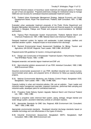 Timothy P. Whitington, Page 11 of 13
Performed financial analysis of hazardous waste treatment and disposal options in Thailand
as part of loan pre-appraisal. Prepared preliminary strategy for institutional setup to manage
O&M and cost recovery for centralized industrial wastewater treatment system.
B.28. Thailand Urban Wastewater Management Strategy, National Economic and Social
Development Board, Royal Thai Government; Thailand; Staff Consultant; 1991; 1.5 MM;
ADB.
Evaluated urban wastewater treatment proposals of the Public Works Department and
Bangkok Metropolitan Administration. Analyzed technical and financial aspects for centralized
treatment in Bangkok, Pattaya and Phuket and prepared recommendations for NESDB
participation.
B.29. Tapioca Plant Wastewater System Improvements; Thailand; National Starch and
Chemical (Thailand) Ltd; 1991; 4 MM; National Starch and Chemical Thailand Ltd.
Designed treatment system for tapioca mill wastewater, in-plant drainage, clarifiers and
extended aeration system. Analyzed impact on local streams from discharge.
B.30. Sectoral Environmental Impact Assessment Guidelines for Mining, Tourism and
Agriculture; UN ESCAP; Regional; Team Leader; 1990 3 MM; UN ESCAP.
Prepared sector EIA guidelines for tourism, mining and agriculture.
B.31. Design and Construction of Wastewater Treatment System; Pathumthanee Thailand;
Thai RFM Meat Packer; 1990; 1.5 MM.
Designed anaerobic and aerobic lagoon treatment and DAF unit.
B.32. Agro-industrial pollution assessment of Lao PDR; Individual Consultant; 1990; 2 MM;
ADB Environment Office.
Industrial environmental assessment in Lao PDR; identified industrial and mining sources;
recommended action plans, and prepared terms of reference for follow-up capacity building
projects.
B.33. National Environmental Monitoring and Pollution Control Project, Bangladesh DOE;
Bangladesh; Team Leader; 1989 -- 1992; 18 MM; ADB.
Capacity building in urban and industrial pollution, EIA, and air pollution. Team Leader and
industrial waste management specialist; prepared inventories, performed field sampling and
industrial audits, developed plans for centralized treatment.
B.34. Propylene Oxide Delivery System Upgrade; National Starch and Chemical Thailand
Ltd.; 1989 – 1990; 3 MM.
Designed a propylene oxide chemical feed system, piping, tankage, nitrogen blanket and
water deluge system, assisted in telemetry controls on unit batch reactors.
B.35. Appropriate Standards for DMC Use, Regional; ADB Environment Unit; Consultant;
1989 – 1990; 2 MM; ADB.
Appropriate environmental standards. Developed industrial discharge standards based on
available technology and cost effectiveness in four types of industry.
B.36. Industrial Environment Assessment, Bangladesh DEPC; Bangladesh; Staff
Consultant; 1989; 2 MM; ADB Environment Unit.
 