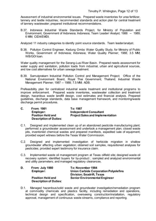 Timothy P. Whitington, Page 12 of 13
Assessment of industrial environmental issues. Prepared waste inventories for urea fertilizer,
tannery and textile industries; recommended standards and action plan for central treatment
of tannery wastewater; prepared institutional recommendations.
B.37. Indonesia Industrial Waste Standards Project, for Ministry of Population and
Environment, Government of Indonesia; Indonesia; Team Leader/ Analyst; 1988 -- 1989;
6 MM; CIDA/EMDI.
Analyzed 11 industry categories to identify point source standards. Team leader/analyst.
B.38. Pollution Control Engineer, Kedung Ombo Water Quality Study, for Ministry of Public
Works, Government of Indonesia; Indonesia; Water Quality Planner; 1988; 3.5 MM;
WB/GOI loan.
Water quality management for the Serang-Lusi River Basin. Prepared needs assessment for
water supply and sanitation, pollution loads from industrial, urban and agricultural sources,
and low cost alternatives for urban sewage treatment.
B.39. Samutprakarn Industrial Pollution Control and Management Project; Office of the
National Environment Board, Royal Thai Government; Thailand; Industrial Waste
Management Planner; 1987 -- 1988; 7.5 MM; ADB.
Prefeasibility plan for centralized industrial waste treatment and institutional programs to
improve enforcement. Prepared waste inventories, wastewater collection and treatment
design, hazardous waste landfill design, cost estimates and financial analysis. Prepared
guidelines, discharge standards, data base management framework, and monitoring/waste
discharge permit procedures.
C. From: 1981 To: 1987
Employer: Independent Consultant
Position Held and
Description of Duties:
Project Sales and Implementation
C.1. Designed and implemented clean up of an abandoned pesticide manufacturing plant;
performed a groundwater assessment and undertook a management plan; closed waste
pits, inventoried chemical wastes and prepared manifests, expedited sale of equipment;
provided expert witness before the Texas Water Commission.
C.2. Designed and implemented investigation of herbicide migration in shallow
groundwater affecting urban vegetation; obtained soil samples, requisitioned analyses for
pesticides; provided expert testimony for insurance claim.
C.3. Implemented waste oil management program at Texas oilfield site; designed waste oil
recovery system; identified buyers for by-product ; sampled and analyzed environmental
and utility parameters; and managed regulatory clearances.
D. From: July 1980 To: November 1984
Employer: Union Carbide Corporation Polyolefins
Division; Seadrift, Texas
Position Held and
Description of Duties:
Senior Environmental Engineer
D.1. Managed hazardous/solid waste and groundwater investigation/remediation program
at commodity chemicals and plastics facility, including remediation and operations,
technical design and specification, overseeing construction/installation, regulatory
approval, management of continuous waste streams, compliance and reporting.
 