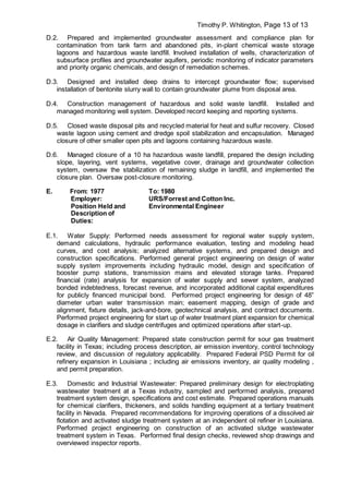 Timothy P. Whitington, Page 13 of 13
D.2. Prepared and implemented groundwater assessment and compliance plan for
contamination from tank farm and abandoned pits, in-plant chemical waste storage
lagoons and hazardous waste landfill. Involved installation of wells, characterization of
subsurface profiles and groundwater aquifers, periodic monitoring of indicator parameters
and priority organic chemicals, and design of remediation schemes.
D.3. Designed and installed deep drains to intercept groundwater flow; supervised
installation of bentonite slurry wall to contain groundwater plume from disposal area.
D.4. Construction management of hazardous and solid waste landfill. Installed and
managed monitoring well system. Developed record keeping and reporting systems.
D.5. Closed waste disposal pits and recycled material for heat and sulfur recovery. Closed
waste lagoon using cement and dredge spoil stabilization and encapsulation. Managed
closure of other smaller open pits and lagoons containing hazardous waste.
D.6. Managed closure of a 10 ha hazardous waste landfill, prepared the design including
slope, layering, vent systems, vegetative cover, drainage and groundwater collection
system, oversaw the stabilization of remaining sludge in landfill, and implemented the
closure plan. Oversaw post-closure monitoring.
E. From: 1977 To: 1980
Employer: URS/Forrest and Cotton Inc.
Position Held and
Description of
Duties:
Environmental Engineer
E.1. Water Supply: Performed needs assessment for regional water supply system,
demand calculations, hydraulic performance evaluation, testing and modeling head
curves, and cost analysis; analyzed alternative systems, and prepared design and
construction specifications. Performed general project engineering on design of water
supply system improvements including hydraulic model, design and specification of
booster pump stations, transmission mains and elevated storage tanks. Prepared
financial (rate) analysis for expansion of water supply and sewer system, analyzed
bonded indebtedness, forecast revenue, and incorporated additional capital expenditures
for publicly financed municipal bond. Performed project engineering for design of 48”
diameter urban water transmission main; easement mapping, design of grade and
alignment, fixture details, jack-and-bore, geotechnical analysis, and contract documents.
Performed project engineering for start up of water treatment plant expansion for chemical
dosage in clarifiers and sludge centrifuges and optimized operations after start-up.
E.2. Air Quality Management: Prepared state construction permit for sour gas treatment
facility in Texas; including process description, air emission inventory, control technology
review, and discussion of regulatory applicability. Prepared Federal PSD Permit for oil
refinery expansion in Louisiana ; including air emissions inventory, air quality modeling ,
and permit preparation.
E.3. Domestic and Industrial Wastewater: Prepared preliminary design for electroplating
wastewater treatment at a Texas industry, sampled and performed analysis, prepared
treatment system design, specifications and cost estimate. Prepared operations manuals
for chemical clarifiers, thickeners, and solids handling equipment at a tertiary treatment
facility in Nevada. Prepared recommendations for improving operations of a dissolved air
flotation and activated sludge treatment system at an independent oil refiner in Louisiana.
Performed project engineering on construction of an activated sludge wastewater
treatment system in Texas. Performed final design checks, reviewed shop drawings and
overviewed inspector reports.
 