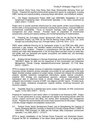 Timothy P. Whitington, Page 2 of 13
Stung, Kampot, Stung Treng, Svay Rieng, Siem Reap, Sihanoukville, Kampong Thom and
Pursat). Prepared the required environmental assessment reports for subprojects, including
EMPs, training and capacity building, proposing design alternatives, and institutional analysis.
A.3. City Region Development Project (ADB Loan 2695-BAN); Bangladesh; for Local
Government Engineering Dept.; Environmental Specialist; 5 mo; direct recruitment by
LGED; 2/2013 – 11/2014.
Project aims to provide essential infrastructure for urban growth centers around Dhaka and
Khulna within a strong governance framework involving fiscal soundness, improved O&M and
environmental sustainability. Focus on transport, drainage, water supply, solid waste
management and urban renewal. Provided inputs on preparation of environmental
assessments, training and capacity building, and monitoring/reporting of implementation.
A.4. Preparing the Cumulative Impact Assessment (CIA) for the Xe Pian-Xe Namnoy
Hydropower Project; Lao PDR; for Xe Pian-Xe Namnoy Power (PNPC) Co. Ltd. (done
through Lao Consulting Group Ltd.); Principal Author; 2.25 P-M; 10/12 – 2/13.
PNPC seeks additional financing for its hydropower project in Lao PDR from ADB, which
performed a gap analysis and identified needed amendments to the EIA, the RAP and
cumulative impact analysis. Prepared a comprehensive CIA that takes into account all
existing and major likely developments in the Xe Kong Basin and their impact on water flow
and quality, land use, terrestrial and aquatic ecosystems and habitat loss; and secondary
impacts on human livelihood.
A.5. Building Climate Resilience in Remote Watersheds and Critical Ecosystems (ADB TA
7883-NEP); Nepal; for ADB and the Department of Soil Conservation and Watershed
Management; Climate Change Adaptation/Environmental Specialist; 3.5 P-M; Niras;
5/5/12 – 1/2/2013.
PPTA to prepare the design inclusive of watershed management plans and subprojects for
improving climate resilience among vulnerable communities for two watersheds in Far-west
Nepal; provided strategic guidance on project design, reviewed and critiqued the vulnerability
analysis, identified watershed management interventions, guided national consultants,
prepared PES strategy and organizational approach, analyzed meteorological and
hydrological data to determine trends in climate change, and prepared environmental
safeguard documentation inclusive of EARF, due diligence and IEE reports. Provided inputs
to project design, institutional arrangement, capacity building, monitoring framework and
economic analysis.
A.6. Feasibility Study for a potential land sector project; Cambodia; for KfW; environment
expert; 1.2 mo; GFA; 27/9/11 – 15/1/12.
Proposal for investment in land sector reform in Cambodia to be financed by KfW. Project
over a 10 year period aims to survey, adjudicate and register all remaining parcels within the
country, support communal land titling, and resolve other outstanding land management
issues. Prepared the environmental and social impact assessment for the project. Prepared
a climate change mitigation and adaptation assessment.
A.7. Pohnpei Power Sector Development Project, part of Strengthening the Capacity of
Pacific Developing Member Countries to Respond to Climate Change (Phase 1) (ADB TA
7394-REG); FSM (Pohnpei); for ADB and the Pohnpei Utility Corporation; environment
specialist; 1 mo; GHD; 25/9/11 – 31/12/11.
PPTA to design rehabilitation of the Pohnpei Power Production and Distribution System.
Prepared the IEE for rehabilitation of the diesel fueled generator units at an ageing power
 