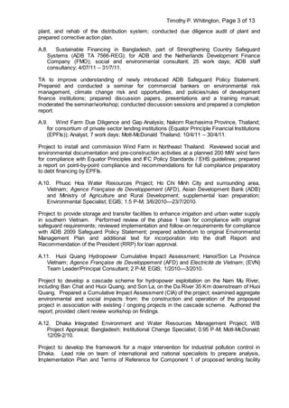 Timothy P. Whitington, Page 3 of 13
plant, and rehab of the distribution system; conducted due diligence audit of plant and
prepared corrective action plan.
A.8. Sustainable Financing in Bangladesh, part of Strengthening Country Safeguard
Systems (ADB TA 7566-REG); for ADB and the Netherlands Development Finance
Company (FMO); social and environmental consultant; 25 work days; ADB staff
consultancy; 4/07/11 – 31/7/11.
TA to improve understanding of newly introduced ADB Safeguard Policy Statement.
Prepared and conducted a seminar for commercial bankers on environmental risk
management, climate change risk and opportunities, and policies/rules of development
finance institutions; prepared discussion papers, presentations and a training manual;
moderated the seminar/workshop; conducted discussion sessions and prepared a completion
report.
A.9. Wind Farm Due Diligence and Gap Analysis; Nakorn Rachasima Province, Thailand;
for consortium of private sector lending institutions (Equator Principle Financial Institutions
(EPFIs)); Analyst; 7 work days; Mott-McDonald Thailand; 10/4/11 – 30/4/11.
Project to install and commission Wind Farm in Northeast Thailand. Reviewed social and
environmental documentation and pre-construction activities at a planned 200 MW wind farm
for compliance with Equator Principles and IFC Policy Standards / EHS guidelines; prepared
a report on point-by-point compliance and recommendations for full compliance preparatory
to debt financing by EPFIs.
A.10. Phuoc Hoa Water Resources Project; Ho Chi Minh City and surrounding area,
Vietnam; Agence Française de Developpement (AFD), Asian Development Bank (ADB)
and Ministry of Agriculture and Rural Development; supplemental loan preparation;
Environmental Specialist; EGIS; 1.5 P-M; 3/6/2010—23/7/2010.
Project to provide storage and transfer facilities to enhance irrigation and urban water supply
in southern Vietnam. Performed review of the phase 1 loan for compliance with original
safeguard requirements; reviewed implementation and follow-on requirements for compliance
with ADB 2009 Safeguard Policy Statement; prepared addendum to original Environmental
Management Plan and additional text for incorporation into the draft Report and
Recommendation of the President (RRP) for loan approval.
A.11. Huoi Quang Hydropower Cumulative Impact Assessment; Hanoi/Son La Province
Vietnam; Agence Française de Developpement (AFD) and Electricité de Vietnam; (EVN)
Team Leader/Principal Consultant; 2 P-M; EGIS; 1/2010—3/2010.
Project to develop a cascade scheme for hydropower exploitation on the Nam Mu River,
including Ban Chat and Huoi Quang, and Son La, on the Da River 35 Km downstream of Huoi
Quang. Prepared a Cumulative Impact Assessment (CIA) of the project; examined aggregate
environmental and social impacts from: the construction and operation of the proposed
project in association with existing / ongoing projects in the cascade scheme. Authored the
report; provided client review workshop on findings.
A.12. Dhaka Integrated Environment and Water Resources Management Project; WB
Project Appraisal; Bangladesh; Institutional Change Specialist; 0.95 P-M; Mott-McDonald;
12/09-2/10.
Project to develop the framework for a major intervention for industrial pollution control in
Dhaka. Lead role on team of international and national specialists to prepare analysis,
Implementation Plan and Terms of Reference for Component 1 of proposed lending facility
 