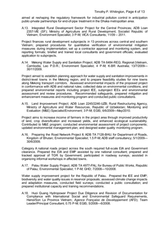 Timothy P. Whitington, Page 4 of 13
aimed at reshaping the regulatory framework for industrial pollution control in anticipation
public-private partnerships for end-of-pipe treatment in the Dhaka metropolitan area.
A.13. Integrated Rural Development Sector Project for the Central Provinces; ADB Loan
2357-VIE (SF); Ministry of Agriculture and Rural Development; Socialist Republic of
Vietnam; Environment Specialist; 3 P-M; VICA Consultants; 11/09 – 2011.
Project finances rural development subprojects in 13 provinces across central and southern
Vietnam; prepared procedures for quantitative verification of environmental mitigation
measures during implementation; set up a contractor approval and monitoring system, and
reporting formats; briefed and trained local consultants and government officials; evaluated
application to subprojects.
A.14. Mekong Water Supply and Sanitation Project; ADB TA 6484-REG; Regional (Vietnam,
Cambodia, Lao P.D.R.; Environment Specialist; 4 P-M; K-BR Australia; 13/7/2009—
30/11/2009.
Project aimed to establish planning approach for water supply and sanitation improvements in
district-level towns in the Mekong region, and to prepare feasibility studies for nine towns
along Mekong transport corridors. Assessed environmental impacts of the proposed project
in conformance with ADB and national rules; collected data on environmental conditions, and
prepared environmental reports including project IEE, subproject IEEs and environmental
assessment and review procedures. Recommended safeguards, prepared mitigation and
enhancement measures and monitoring program and conducted public consultations.
A.15. Land Improvement Project; ADB Loan 2245/2246-UZB; Rural Restructuring Agency,
Ministry of Agriculture and Water Resources, Republic of Uzbekistan; Monitoring and
Evaluation (M&E) Specialist/Environment; 3 P-M; EGIS; 6/6/2009—May/2010.
Project aims to increase income of farmers in the project area through improved productivity
of land, crop diversification and increased yields, and enhanced ecological sustainability.
Contributed to M&E program; conducted environmental assessment of project components;
updated environmental management plan; and designed water quality monitoring program.
A.16. Preparing the Road Network Project II; ADB TA 7128-BHU; for Department of Roads,
Kingdom of Bhutan; Environmental Specialist; 1.5 P-M; ADB staff consultancy; 5/1/2009—
30/6/2009.
Category A national roads project across the south required full-scale EIA and Government
clearance. Prepared the EIA and EMP assisted by one national consultant; prepared and
tracked approval of TOR by Government; participated in roadway surveys; assisted in
organizing informal workshops in affected towns.
A.17. Palau Water Supply Project; ADB TA 4977-PAL; for Bureau of Public Works, Republic
of Palau; Environmental Specialist; 1 P-M; GHD; 7/2008—10/2008.
Water supply improvement project for the Republic of Palau. Prepared the IEE and EMP;
biodiversity and water quality issues in reservoir proposals; assessed climate change impacts
and adaptation measures, conducted field surveys; conducted a public consultation; and
prepared institutional capacity and training recommendations.
A.18. Huoi Quang Hydropower Project Due Diligence and Revision of Documentation for
Compliance with International Social and Environmental Safeguard Requirements,
Hanoi/Son La Province Vietnam; Agence Française de Developpement (AFD); Team
Leader/Principal Consultant; 0.75 P-M; EGIS; 5/2008—6/2008.
 