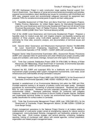 Timothy P. Whitington, Page 5 of 13
520 MW Hydropower Project in early construction stage seeking financial support from
French Government. Due diligence of social and environmental documentation and activities;
prepared recommendations report identifying key issues for consistency with World Bank and
AFD rules, prepared social and environmental safeguard document for equipment loan;
prepared TORs for social/environmental panel of experts and dam safety panel.
A.19. Feasibility Assessment of Palto River and Zama Wadi Dam and Irrigation Projects,
Paktika Province Afghanistan, for United States Agency for International Development
under the Local Governance and Community Development Project and US Armed Forces
Provincial Reconstruction Team of Paktika Province; Development Specialist; 1.8 P-M;
3/2008—5/2008 [USAID Short Term Technical Advisory w/DAI]
Part of the USAID Local Governance and Community Development Project. Prepared a
feasibility study for medium-scale dam and irrigation projects; pre-feasibility screening and
selection of three projects using multi-criteria approach, preliminary design and cost
estimating for three sites; economic analysis, and documentation of technical issues and
action plan
A.20. Second Urban Governance and Infrastructure Improvement (Sector) TA-4863-BAN;
for Local Government Engineering Department, Government of Bangladesh;
Environmental Specialist; 2 P-M; 10/2007—12/2007 [ADB staff consultancy]
Prepared Sector Initial Environmental Examination (IEE), Assessment Review Procedures
(EARP) and subproject IEEs for governance and urban infrastructure project providing water
supply and sanitation, solid waste, drainage, transport and other types of infrastructure.
A.21. Tonle Sap Lowlands Stabilization Project (ADB TA 4756-CAM); for Ministry of Water
Resources and Meteorology, Royal Government of Cambodia; Environmental Specialist;
2 P-M; 12/2006—3/2007 [w/ GFA Consultants Germany]
Prepared the IEE, EARP and subproject IEEs for a livelihoods and rural infrastructure
improvement project providing water system management improvements, rural roads, social
infrastructure and credit facilities among Cambodia’s rural poor.
A.22. Northwest Irrigation Sector Project (ADB Loan 2035-CAM(SF)), for the Government of
Cambodia, Environmental Specialist; 3 MM; 4/2005—6/2006 [w/ ACIL Ltd. Austr.].
Assisted in establishment of an Environmental Monitoring Unit within the PMO and PIUs.
Provided extensive training in all aspects of pollution control and water quality. Developed
procedures for environmental screening of proposed subprojects. Reviewed and updated
IEEs for core subprojects. Reviewed non-core subproject proposals for compliance with
environmental criteria. Reviewed preliminary designs for conformity with mitigation
measures. Assisted in design of structures to ensure mobility of aquatic species. Designed
and implemented technical studies to monitor key environmental issues. Proposed water
quality classification for surface waters in Cambodia.
A.23. Tonle Sap Environmental Management Project (ADB Loan 1939-CAM (SF)); for the
Government of Cambodia; Project Management Advisor; 24 MM; 6/2004—12/2008 [w/
Louis Berger Group]
Project management assistance to the National Project Director in all matters relating to
implementation of multi-sector project aimed at strengthening capacity for natural resource
management, community-based fisheries management and biodiversity protection on the
Tonle Sap Lake. Work involves strategic and tactical planning, scheduling, budgeting,
reporting, training of counterpart staff, liaison with outside agencies, contract preparation,
organization and related project management tasks.
 