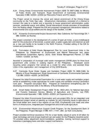 Timothy P. Whitington, Page 6 of 13
A.24. Chong Kneas Environmental Improvement Project (ADB TA 3997-CAM); for Ministry
of Public Works and Transport, Royal Government of Cambodia; Environmental
Specialist; 5 MM; 6/2003—2/2004 [w/ Plancentre Finland and PCI Japan].
The Project aimed to improve the social and natural environment of the Chong Kneas
community on the Tonle Sap Lake. Infrastructure interventions consisted of a channel to
connect the Lake to a harbor and a township to house government administration, public
services, residential space, and utilities. Social interventions include relocation of households
from the floating village. Prepared the EIA and proposed management interventions related to
environmental and social welfare and the design of the facilities. 5.5 MM
A.25. Koniambo Environmental Impact Assessment, New Caledonia; for Falconbridge SA. 1
MM; 4/2004. [w/ Roche]
The project consisted in the development of a series of open pit mines, a pyro-metallurgical
plant for the production of ferronickel, a power plant, a water supply dam and reservoir as well
as a new port facility to be located in the North Province. Provided editing of the EIA for
content and presentation.
A.26. Formulation of Solid Waste Management Plan for Local Government Units in the
Philippines for Department of Environment and Natural Resources and Japan
International Cooperation Agency (JICA), Solid Waste Management Planner; 3.1 MM;
7/2003—12/2003. [w/ NJS]
Assisted in preparation of municipal solid waste management (SWM) plans for three local
government units (LGUs) in outlying regions of the Philippines. Developed waste
recycling action programs that served as a model for other LGUs; and assisted three
LGUs in the organization and management of City SWM Boards.
A.27. Cambodia Rural Water Supply and Sanitation Project (ADB TA 3688-CAM); for
Ministry of Rural Development, Royal Government of Cambodia; Environmental Specialist
1.25 MM; 3/2003—4/2003. [w/ BCEOM]
Prepared the Initial Environmental Examination for a rural water supply and sanitation project
aimed at establishing model approaches for water supply and sanitation among Cambodia’s
rural poor. Prepared sub-project IEEs. Prepared an institutional strengthening plan for
developing environmental skills in the Ministry of Rural Development
A.28. Small Holder Development Project (ADB TA No. 3603-LAO); for National Agriculture
and Forestry Extension Service, Ministry of Agriculture and Forestry, Lao PDR;
Environmental Specialist; 1 MM; 5/2003—6/2003. [w/ Experience Inc.]
Prepared the Initial Environmental Examination and sub-project IEEs for an integrated rural
development project aimed at opening up markets for and improving inputs to agriculture at
the Small Holder farm level in four regions of Lao PDR. Emphasized rural roads and other
forms of infrastructure, integrated pest management and small scale agriculture
A.29. Environmental Infrastructure Support Credit Program; for the Development Bank of
the Philippines; Project Manager; 8 MM; 4/01—11/01; JBIC. [w/ NJS Consultants]
Project provided technical assistance (TA) for a loan facility valued at some Y 20 billion for
clean technology and end-of-pipe treatment (air and water) for the Philippine industrial sector.
TA provided policy adjustment recommendations, guidelines, training, technical support to
industries in packaging loans and other support mechanisms.
 
