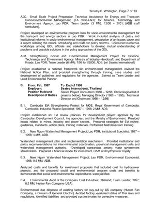 Timothy P. Whitington, Page 7 of 13
A.30. Small Scale Project Preparation Technical Assistance for Energy and Transport
Socio-Environmental Management; (TA 3535-LAO); for Science, Technology and
Environment Agency; Lao PDR; Team Leader (3 MM); 12/00 – 3//01; [ADB staff
consultant].
Project developed an environmental program loan for socio-environmental management for
the transport and energy sectors in Lao PDR. Work included analysis of policy and
institutional reforms in socio-environmental management, preparation of an issues paper and
a report detailing the nature, scheduling and costs for policy reforms. Conducted numerous
workshops among GOL officials and stakeholders to develop mutual understanding of
problems and possible solutions in the policy approaches of the GOL
A.31. Strengthening Social and Environmental Management Project for Science,
Technology and Environment Agency, Ministry of Industry-Handicraft, and Department of
Roads, Lao PDR; Team Leader (6 MM); 7/99 to 1/2000; ADB. [w/ Seatec International]
Project established a national framework for environmental management, revised the
National Action Plan, and provided strengthening through training, case studies and
development of guidelines and regulations for the agencies. Served as Team Leader and
Lead Environmental Planner.
B. From: Feb. 1987 To: End of 1998
Employer: Seatec International, Thailand
Position Held and
Description of Duties
Senior Project Consultant (1988 – 12/98, Chronological list of
projects below), Managing Director (1988 – 1995), Technical
Director and Chairman (1996 – 12/98)
B.1. Cambodia EIA Strengthening Project for MOE, Royal Government of Cambodia;
Cambodia; Industrial Waste Specialist; 1997 -- 1998; 2 MM; ADB.
Project established an EIA review process for development project approval by the
Cambodian Development Council, line agencies, and the Ministry of Environment. Provided
inputs related to mines, industry and power sectors. Prepared strategies for EIA review,
guidelines, standards, action plans, training materials. Performed field/classroom training.
B.2. Nam Ngum Watershed Management Project; Lao PDR; Institutional Specialist; 1997 --
1998; 4 MM; ADB.
Watershed management plan and implementation mechanism. Provided institutional and
policy recommendations for inter-ministerial coordination, provincial management units and
watershed management authority. Developed consensus among major government
stakeholders. Prepared a financial model for investment, O&M and hydropower royalty.
B.3. Nam Ngum Watershed Management Project; Lao PDR; Environmental Economist;
1998; 0.5 MM; ADB.
Analyzed costs and benefits for investment proposals that included cost for hydropower
projects, and the proposed social and environmental program costs and benefits to
demonstrate that social and environmental expenditures were justified.
B.4. Environmental Audit of the Compass East Industries; Thailand; Team Leader; 1997;
0.5 MM; Hunter Fan Company (USA).
Environmental due diligence of existing factory for buy-out by US company (Hunter Fan
Company, a Division of General Electric). Audited factory, evaluated status of Thai laws and
regulations, identified liabilities and provided cost estimates for corrective measures.
 