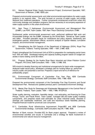 Timothy P. Whitington, Page 8 of 13
B.5. Vietnam Regional Water Supply Improvement Project; Environment Specialist; 1997;
Government of Vietnam; 2 MM; ADB Loan.
Prepared environmental assessments and initial environmental examinations for water supply
projects in six regional cities. The work focused on sources of water supply, and sludge
disposal from treatment operations. Further components emphasized small town urban and
community drainage and sanitation programs that are necessary to accompany expansion of
water supply systems in the urban environment.
B.6. Nam Theun 2 Hydropower Environmental Assessment and Management Plan
(EAMP); Lao PDR; Team Leader; 1997; Nam Theun Electricity Consortium; 6 MM.
Synthesized earlier environmental assessment work, performed additional field work and
incorporated findings into the EAMP, reviewed by the World Bank. Served as Team Leader
and editor. Provided specialist inputs for institutional and policy aspects, biodiversity and
endangered species, downstream effects, economic analysis of riparian release, cumulative
impacts, and environmental management.
B.7. Strengthening the EIA Capacity of the Department of Highways (DOH), Royal Thai
Government; Thailand; Training Specialist; 1996 -- 1997; 2 MM; ADB.
Project strengthened the Environment Unit at DOH in preparation for overlapping sector loans
from WB and ADB. Developed training and capacity building program based on budget set-
asides in loans totaling some $5 million.
B.8. Program Strategy for the Huaihe River Basin Industrial and Urban Pollution Control
Program, PR China; Staff Consultant; 1995 -- 1996; 1.5 MM; WB.
WB mission to develop financing and institutional arrangements for basin-wide management.
Analyzed water sector policy, developed a strategic plan for funding follow-up, performed
industry audits and presented a seminar. Prepared a report and terms of reference for
prefeasibility project.
B.9. Environmental Component of Cambodian Five Year Plan; ADB Cambodia
Environmental Strategy; Cambodia; Staff Consultant; 1995; 1 MM; ADB.
Prepared the environmental component of the Cambodian Five Year Economic and Social
Development Plan. Revised and updated previous year’s Cambodia Environment Strategy.
B.10. Master Plan Study for Sewerage and Wastewater Management in the Central Plain of
Thailand; Thailand; Team Leader; 1994 -- 1995; 7 MM; RTG/PCD.
Water quality planning, evaluation, feasibility design, cost estimating, and financing for Chao
Phraya, Tachin, and Pasak Rivers. Team Leader, managed GIS and water quality modeling
components, and prepared waste load estimates for urban industrial waste. Assisted in
drainage and wastewater treatment, and solid and hazardous waste feasibility planning.
Prepared financial model for provincial cost component.
B.11. Cambodian Rural Infrastructure Improvement Project/IEE and ADB Cambodia
Environmental Strategy ; Cambodia; Staff Consultant; Sep-94; 1 MM; ADB.
Member of Bank mission. Provided IEE for Bank project approval. Prepared a review of
environmental activities and issues in Cambodia and a strategy for Bank involvement in
environmental and natural resource management.
 