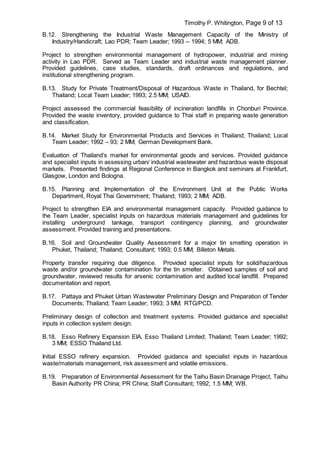 Timothy P. Whitington, Page 9 of 13
B.12. Strengthening the Industrial Waste Management Capacity of the Ministry of
Industry/Handicraft; Lao PDR; Team Leader; 1993 -- 1994; 5 MM; ADB.
Project to strengthen environmental management of hydropower, industrial and mining
activity in Lao PDR. Served as Team Leader and industrial waste management planner.
Provided guidelines, case studies, standards, draft ordinances and regulations, and
institutional strengthening program.
B.13. Study for Private Treatment/Disposal of Hazardous Waste in Thailand, for Bechtel;
Thailand; Local Team Leader; 1993; 2.5 MM; USAID.
Project assessed the commercial feasibility of incineration landfills in Chonburi Province.
Provided the waste inventory, provided guidance to Thai staff in preparing waste generation
and classification.
B.14. Market Study for Environmental Products and Services in Thailand; Thailand; Local
Team Leader; 1992 – 93; 2 MM; German Development Bank.
Evaluation of Thailand’s market for environmental goods and services. Provided guidance
and specialist inputs in assessing urban/ industrial wastewater and hazardous waste disposal
markets. Presented findings at Regional Conference in Bangkok and seminars at Frankfurt,
Glasgow, London and Bologna.
B.15. Planning and Implementation of the Environment Unit at the Public Works
Department, Royal Thai Government; Thailand; 1993; 2 MM; ADB.
Project to strengthen EIA and environmental management capacity. Provided guidance to
the Team Leader, specialist inputs on hazardous materials management and guidelines for
installing underground tankage, transport contingency planning, and groundwater
assessment. Provided training and presentations.
B.16. Soil and Groundwater Quality Assessment for a major tin smelting operation in
Phuket, Thailand; Thailand; Consultant; 1993; 0.5 MM; Billeton Metals.
Property transfer requiring due diligence. Provided specialist inputs for solid/hazardous
waste and/or groundwater contamination for the tin smelter. Obtained samples of soil and
groundwater, reviewed results for arsenic contamination and audited local landfill. Prepared
documentation and report.
B.17. Pattaya and Phuket Urban Wastewater Preliminary Design and Preparation of Tender
Documents; Thailand; Team Leader; 1993; 3 MM; RTG/PCD.
Preliminary design of collection and treatment systems. Provided guidance and specialist
inputs in collection system design.
B.18. Esso Refinery Expansion EIA, Esso Thailand Limited; Thailand; Team Leader; 1992;
3 MM; ESSO Thailand Ltd.
Initial ESSO refinery expansion. Provided guidance and specialist inputs in hazardous
waste/materials management, risk assessment and volatile emissions.
B.19. Preparation of Environmental Assessment for the Taihu Basin Drainage Project, Taihu
Basin Authority PR China; PR China; Staff Consultant; 1992; 1.5 MM; WB.
 