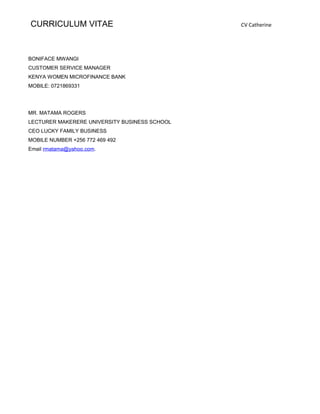 CURRICULUM VITAE CV Catherine
BONIFACE MWANGI
CUSTOMER SERVICE MANAGER
KENYA WOMEN MICROFINANCE BANK
MOBILE: 0721869331
MR. MATAMA ROGERS
LECTURER MAKERERE UNIVERSITY BUSINESS SCHOOL
CEO LUCKY FAMILY BUSINESS
MOBILE NUMBER +256 772 469 492
Email rmatama@yahoo.com.
 