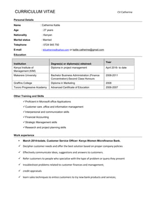CURRICULUM VITAE CV Catherine
Personal Details
Name : Catherine Katile
Age : 27 years
Nationality : Kenyan
Marital status : Married
Telephone : 0724 945 750
E-mail : ktlcatherine@yahoo.com or katile.catherine@gmail.com
Education
Institution Degree(s) or diploma(s) obtained:
Year
Kenya Institute of
Management (KIM)
Diploma in project management April 2016- to date
Makerere University Bachelor Business Administration (Finance
Concentration)-Second Class Honours
2008-2011
Graffins College Diploma in Marketing 2008
Tororo Progressive Academy Advanced Certificate of Education 2006-2007
Other Training and Skills
Proficient in Microsoft office Applications
Customer care ,office and information management
Interpersonal and communication skills
Financial Accounting
Strategic Management skills
Research and project planning skills
Work experience
 March 2014-todate, Customer Service Officer- Kenya Women Microfinance Bank.
 Decipher customer needs and offer the best solution based on proper company policies
 Effectively communicate ideas, suggestions and answers to customers.
 Refer customers to people who specialize with the type of problem or query they present
 troubleshoot problems related to customer finances and management;
 credit appraisals
 learn sales techniques to entice customers to try new bank products and services;
 