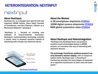 HETEROINTEGRATION: NEXTINPUT
About NextInput:
NextInput Inc. is a Georgia Tech spin-off with two
important MEMS fathers, Steve Nasiri (founder
of InvenSense), and Kurt Petersen (“Silicon as a
Mechanical Material”) advising it.
“NextInput is … focused on creating new
methods of human-machine interaction.
NextInput’s patent-pending technology provides
a tactile, force or pressure sensitive method of
interfacing with virtually any electronic device
About the Market:
1.3B smartphone shipments CY2014
100M digital camera shipments CY2012
86M global automotive sales CY2014
About NextInput and Heterointegration:
“NextInput has developed force and pressure
sensitive touch technologies based on MEMS
sensors, an innovative new way of interacting with
electronic devices.
The technology, ForceTouch, positions sensors in an
array beneath a device’s display, with no impact on
optical clarity; NextInput says “a ForceTouch
touchscreen provides the same degree of resolution
as a capacitive touchscreen at lower cost and lower
power.”
.
NextInput ForceTouch
 