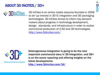 ABOUT 3D INCITES / 3D+
3D InCites is an online media resource founded in 2009
to stir up interest in 3D IC integration and 3D packaging
technologies. 3D InCites strives to inform key decision
makers about progress in technology development,
design, standards, and infrastructure in order to realize
commercial production of 2.5D and 3D technologies.
http://www.3dincites.com/
Heterogeneous Integration is going to be the next
important commercial story in 3D Integration, and 3D+
is on the scene reporting and offering insights on the
latest developments.
http://www.3dincites.com/3d/
 