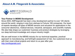 About A.M. Fitzgerald & Associates
© AMFitzgerald 2015
Page 4
Your Partner in MEMS Development
Since 2003, AMFitzgerald has been a key development partner to over 125 clients
around the world, ranging in size from startups to Fortune 100 companies. Our team
of experts develops all types of MEMS sensors and actuators for applications in the
consumer electronics, medical devices, industrial, aerospace, and scientific markets.
We also help shape our customers' business and product strategies by leveraging
our deep technical knowledge and unique industry insight.
We are well known in the MEMS industry for our technical expertise, practical
approach to manufacturing, and forthright assessment of risk. Our customers trust us
with their most critical projects and return to us year after year.
http://amfitzgerald.com/
 