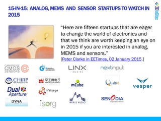 15-IN-15: ANALOG,MEMS AND SENSOR STARTUPS TO WATCHIN
2015
“Here are fifteen startups that are eager
to change the world of electronics and
that we think are worth keeping an eye on
in 2015 if you are interested in analog,
MEMS and sensors.”
[Peter Clarke in EETimes, 02 January 2015.]
 