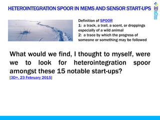 HETEROINTEGRATION SPOOR IN MEMS AND SENSOR START-UPS
Definition of SPOOR
1: a track, a trail, a scent, or droppings
especially of a wild animal
2: a trace by which the progress of
someone or something may be followed
What would we find, I thought to myself, were
we to look for heterointegration spoor
amongst these 15 notable start-ups?
[3D+, 23 February 2015]
 