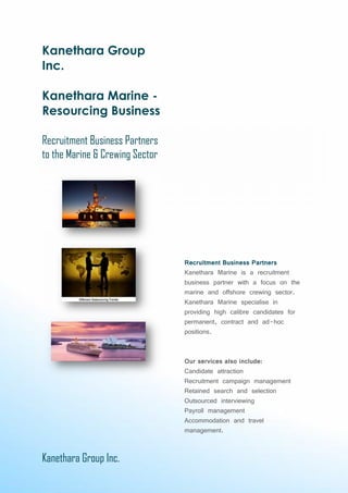 Kanethara Group Inc.
Kanethara Group
Inc.
Kanethara Marine -
Resourcing Business
Recruitment Business Partners
to the Marine & Crewing Sector
Recruitment Business Partners
Kanethara Marine is a recruitment
business partner with a focus on the
marine and offshore crewing sector.
Kanethara Marine specialise in
providing high calibre candidates for
permanent, contract and ad-hoc
positions.
Our services also include:
Candidate attraction
Recruitment campaign management
Retained search and selection
Outsourced interviewing
Payroll management
Accommodation and travel
management.
Kanethara Group Inc.
Kanethara Group
Inc.
Kanethara Marine -
Resourcing Business
Recruitment Business Partners
to the Marine & Crewing Sector
Recruitment Business Partners
Kanethara Marine is a recruitment
business partner with a focus on the
marine and offshore crewing sector.
Kanethara Marine specialise in
providing high calibre candidates for
permanent, contract and ad-hoc
positions.
Our services also include:
Candidate attraction
Recruitment campaign management
Retained search and selection
Outsourced interviewing
Payroll management
Accommodation and travel
management.
Kanethara Group Inc.
Kanethara Group
Inc.
Kanethara Marine -
Resourcing Business
Recruitment Business Partners
to the Marine & Crewing Sector
Recruitment Business Partners
Kanethara Marine is a recruitment
business partner with a focus on the
marine and offshore crewing sector.
Kanethara Marine specialise in
providing high calibre candidates for
permanent, contract and ad-hoc
positions.
Our services also include:
Candidate attraction
Recruitment campaign management
Retained search and selection
Outsourced interviewing
Payroll management
Accommodation and travel
management.
 