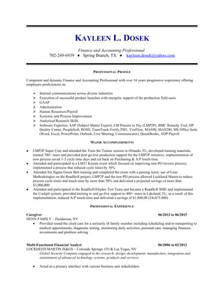 KAYLEEN L. DOSEK
Finance and Accounting Professional
702-249-6939 ♦ Spring Branch, TX ♦ kayleen.dosek@yahoo.com
PROFESSIONAL PROFILE
Competent and dynamic Finance and Accounting Professional with over 16 years progressive experience offering
employers proficiencies in:
 Internal communications across diverse industries
 Execution of successful product launches with energetic support of the production field users
 GAAP
 Administration
 Human Resources/Payroll
 Systemic and Process Improvement
 Analytical/Research Skills
 Software Expertise: SAP (Subject Matter Expert), LM Procure to Pay (LMP2P), BMC Remedy Tool, HP
Quality Center, PeopleSoft, ROSS, TeamTrack,Verify,TM1, VisiFlow, MAS90, MAS200, MS Office Suite
(Word, Excel, PowerPoint, Outlook, Live Meeting, Communicator), QuickBooks, ADP Payroll
MAJOR ACCOMPLISHMENTS
 LMP2P Super User and attended the Train the Trainer session in Orlando, FL; developed training materials,
trained 700+ users and provided post go-live production support for the LMP2P initiative; implementation of
new process saved 1-3 cycle time days and cut back on Purchasing & A/P touch-time
 Attended and participated in a LM21 Kaizen event which focused on improving non-PO invoice process;
implemented a process that reduced cycle times by 30%
• Attended Six Sigma Green Belt training and completed the exam with a passing score; use of Lean
Methodologies on the ReadSoft project, LMP2P and the non-PO process allowed Lockheed Martin to reduce
process cycle times and touch-time by more than 50% and delivered a projected savings of more than
$3,000,000
 Attended and participated in the ReadSoft/Ebydos Test Team and became a ReadSoft SME and implemented
the Cockpit system; provided training to and go-live support to 400+ users in Lakeland, FL; as a result of this
implementation, reduced A/P touch-time and delivered a savings of $1,800,00 (24x$75.000)
PROFESSIONAL EXPERIENCE
Caregiver 06/2012 to 06/2015
HENN FAMILY – Henderson, NV
• Provided round the clock care for a seriously ill family member including scheduling and/or transporting to
medical appointments, diagnostic testing, monitoring daily activities, personal care, managing finances,
investments and problem solving
Multi-Functional Financial Analyst 06/2006 to 02/2012
LOCKHEED MARTIN IS&GS – Colorado Springs, CO & Las Vegas, NV
Global Security Company engaged in the research, design, development, manufacture, integration and
sustainment of advanced technology systems, products and services
• Acted as a primary interface with various business unit stakeholders
 