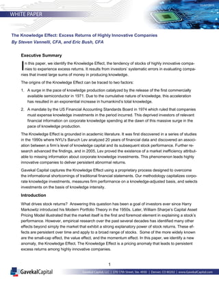 1
Executive Summary
In this paper, we identify the Knowledge Effect, the tendency of stocks of highly innovative compa-
nies to experience excess returns. It results from investors’ systematic errors in evaluating compa-
nies that invest large sums of money in producing knowledge.
The origins of the Knowledge Effect can be traced to two factors:
1. A surge in the pace of knowledge production catalyzed by the release of the first commercially
available semiconductor in 1971. Due to the cumulative nature of knowledge, this acceleration
has resulted in an exponential increase in humankind’s total knowledge.
2. A mandate by the US Financial Accounting Standards Board in 1974 which ruled that companies
must expense knowledge investments in the period incurred. This deprived investors of relevant
financial information on corporate knowledge spending at the dawn of this massive surge in the
pace of knowledge production.
The Knowledge Effect is grounded in academic literature. It was first discovered in a series of studies
in the 1990s where NYU’s Baruch Lev analyzed 20 years of financial data and discovered an associ-
ation between a firm’s level of knowledge capital and its subsequent stock performance. Further re-
search advanced the findings, and in 2005, Lev proved the existence of a market inefficiency attribut-
able to missing information about corporate knowledge investments. This phenomenon leads highly
innovative companies to deliver persistent abnormal returns.
Gavekal Capital captures the Knowledge Effect using a proprietary process designed to overcome
the informational shortcomings of traditional financial statements. Our methodology capitalizes corpo-
rate knowledge investments, measures firm performance on a knowledge-adjusted basis, and selects
investments on the basis of knowledge intensity.
Introduction
What drives stock returns? Answering this question has been a goal of investors ever since Harry
Markowitz introduced his Modern Portfolio Theory in the 1950s. Later, William Sharpe’s Capital Asset
Pricing Model illustrated that the market itself is the first and foremost element in explaining a stock’s
performance. However, empirical research over the past several decades has identified many other
effects beyond simply the market that exhibit a strong explanatory power of stock returns. These ef-
fects are persistent over time and apply to a broad range of stocks. Some of the more widely known
are the small-cap effect, the value effect, and the momentum effect. In this paper, we identify a new
anomaly, the Knowledge Effect. The Knowledge Effect is a pricing anomaly that leads to persistent
excess returns among highly innovative companies.
The Knowledge Effect: Excess Returns of Highly Innovative Companies
By Steven Vannelli, CFA, and Eric Bush, CFA
 