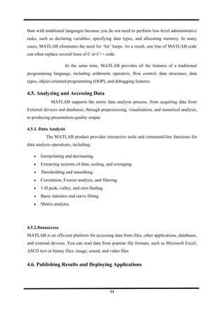 than with traditional languages because you do not need to perform low-level administrative
tasks, such as declaring variables, specifying data types, and allocating memory. In many
cases, MATLAB eliminates the need for ‘for’ loops. As a result, one line of MATLAB code
can often replace several lines of C or C++ code.
At the same time, MATLAB provides all the features of a traditional
programming language, including arithmetic operators, flow control, data structures, data
types, object-oriented programming (OOP), and debugging features.
4.5. Analyzing and Accessing Data
MATLAB supports the entire data analysis process, from acquiring data from
External devices and databases, through preprocessing, visualization, and numerical analysis,
to producing presentation-quality output.
4.5.1. Data Analysis
The MATLAB product provides interactive tools and command-line functions for
data analysis operations, including:
• Interpolating and decimating.
• Extracting sections of data, scaling, and averaging.
• Thresholding and smoothing.
• Correlation, Fourier analysis, and filtering.
• 1-D peak, valley, and zero finding.
• Basic statistics and curve fitting.
• Matrix analysis.
4.5.2.Dataaccess
MATLAB is an efficient platform for accessing data from files, other applications, databases,
and external devices. You can read data from popular file formats, such as Microsoft Excel;
ASCII text or binary files; image, sound, and video files
4.6. Publishing Results and Deploying Applications
11
 