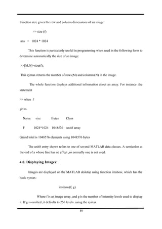 Function size gives the row and column dimensions of an image:
>> size (f)
ans = 1024 * 1024
This function is particularly useful in programming when used in the following form to
determine automatically the size of an image:
>>[M,N]=size(f);
This syntax returns the number of rows(M) and columns(N) in the image.
The whole function displays additional information about an array. For instance ,the
statement
>> whos f
gives
Name size Bytes Class
F 1024*1024 1048576 unit8 array
Grand total is 1048576 elements using 1048576 bytes
The unit8 entry shown refers to one of several MATLAB data classes. A semicolon at
the end of a whose line has no effect ,so normally one is not used.
4.8. Displaying Images:
Images are displayed on the MATLAB desktop using function imshow, which has the
basic syntax:
imshow(f, g)
Where f is an image array, and g is the number of intensity levels used to display
it. If g is omitted ,it defaults to 256 levels .using the syntax
14
 