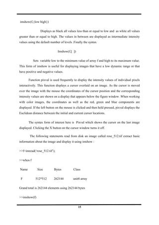 imshow(f,{low high})
Displays as black all values less than or equal to low and as white all values
greater than or equal to high. The values in between are displayed as intermediate intensity
values using the default number of levels .Finally the syntax
Imshow(f,[ ])
Sets variable low to the minimum value of array f and high to its maximum value.
This form of imshow is useful for displaying images that have a low dynamic range or that
have positive and negative values.
Function pixval is used frequently to display the intensity values of individual pixels
interactively. This function displays a cursor overlaid on an image. As the cursor is moved
over the image with the mouse the coordinates of the cursor position and the corresponding
intensity values are shown on a display that appears below the figure window .When working
with color images, the coordinates as well as the red, green and blue components are
displayed. If the left button on the mouse is clicked and then held pressed, pixval displays the
Euclidean distance between the initial and current cursor locations.
The syntax form of interest here is Pixval which shows the cursor on the last image
displayed. Clicking the X button on the cursor window turns it off.
The following statements read from disk an image called rose_512.tif extract basic
information about the image and display it using imshow :
>>f=imread(‘rose_512.tif’);
>>whos f
Name Size Bytes Class
F 512*512 262144 unit8 array
Grand total is 262144 elements using 262144 bytes
>>imshow(f)
15
 