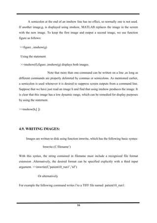 A semicolon at the end of an imshow line has no effect, so normally one is not used.
If another image,g, is displayed using imshow, MATLAB replaces the image in the screen
with the new image. To keep the first image and output a second image, we use function
figure as follows:
>>figure , imshow(g)
Using the statement
>>imshow(f),figure ,imshow(g) displays both images.
Note that more than one command can be written on a line ,as long as
different commands are properly delimited by commas or semicolons. As mentioned earlier,
a semicolon is used whenever it is desired to suppress screen outputs from a command line.
Suppose that we have just read an image h and find that using imshow produces the image. It
is clear that this image has a low dynamic range, which can be remedied for display purposes
by using the statement.
>>imshow(h,[ ])
4.9. WRITING IMAGES:
Images are written to disk using function imwrite, which has the following basic syntax:
Imwrite (f,’filename’)
With this syntax, the string contained in filename must include a recognized file format
extension .Alternatively, the desired format can be specified explicitly with a third input
argument. >>imwrite(f,’patient10_run1’,’tif’)
Or alternatively
For example the following command writes f to a TIFF file named patient10_run1:
16
 