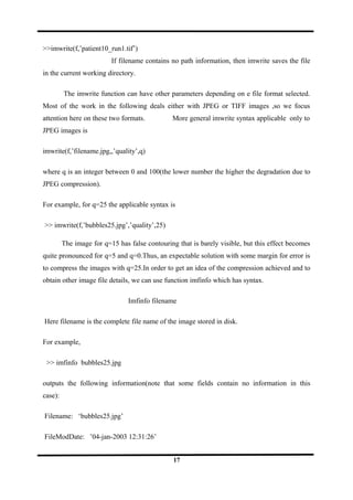 >>imwrite(f,’patient10_run1.tif’)
If filename contains no path information, then imwrite saves the file
in the current working directory.
The imwrite function can have other parameters depending on e file format selected.
Most of the work in the following deals either with JPEG or TIFF images ,so we focus
attention here on these two formats. More general imwrite syntax applicable only to
JPEG images is
imwrite(f,’filename.jpg,,’quality’,q)
where q is an integer between 0 and 100(the lower number the higher the degradation due to
JPEG compression).
For example, for q=25 the applicable syntax is
>> imwrite(f,’bubbles25.jpg’,’quality’,25)
The image for q=15 has false contouring that is barely visible, but this effect becomes
quite pronounced for q=5 and q=0.Thus, an expectable solution with some margin for error is
to compress the images with q=25.In order to get an idea of the compression achieved and to
obtain other image file details, we can use function imfinfo which has syntax.
Imfinfo filename
Here filename is the complete file name of the image stored in disk.
For example,
>> imfinfo bubbles25.jpg
outputs the following information(note that some fields contain no information in this
case):
Filename: ‘bubbles25.jpg’
FileModDate: ’04-jan-2003 12:31:26’
17
 