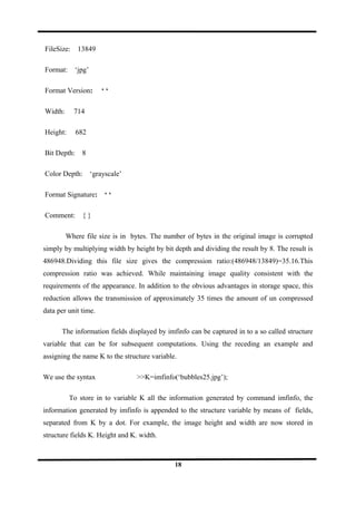 FileSize: 13849
Format: ‘jpg’
Format Version: ‘ ‘
Width: 714
Height: 682
Bit Depth: 8
Color Depth: ‘grayscale’
Format Signature: ‘ ‘
Comment: { }
Where file size is in bytes. The number of bytes in the original image is corrupted
simply by multiplying width by height by bit depth and dividing the result by 8. The result is
486948.Dividing this file size gives the compression ratio:(486948/13849)=35.16.This
compression ratio was achieved. While maintaining image quality consistent with the
requirements of the appearance. In addition to the obvious advantages in storage space, this
reduction allows the transmission of approximately 35 times the amount of un compressed
data per unit time.
The information fields displayed by imfinfo can be captured in to a so called structure
variable that can be for subsequent computations. Using the receding an example and
assigning the name K to the structure variable.
We use the syntax >>K=imfinfo(‘bubbles25.jpg’);
To store in to variable K all the information generated by command imfinfo, the
information generated by imfinfo is appended to the structure variable by means of fields,
separated from K by a dot. For example, the image height and width are now stored in
structure fields K. Height and K. width.
18
 
