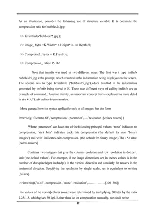 As an illustration, consider the following use of structure variable K to commute the
compression ratio for bubbles25.jpg:
>> K=imfinfo(‘bubbles25.jpg’);
>> image_ bytes =K.Width* K.Height* K.Bit Depth /8;
>> Compressed_ bytes = K.FilesSize;
>> Compression_ ratio=35.162
Note that iminfo was used in two different ways. The first was t type imfinfo
bubbles25.jpg at the prompt, which resulted in the information being displayed on the screen.
The second was to type K=imfinfo (‘bubbles25.jpg’),which resulted in the information
generated by imfinfo being stored in K. These two different ways of calling imfinfo are an
example of command_ function duality, an important concept that is explained in more detail
in the MATLAB online documentation.
More general imwrite syntax applicable only to tif images has the form
Imwrite(g,’filename.tif’,’compression’,’parameter’,….’resloution’,[colres rowers] )
Where ‘parameter’ can have one of the following principal values: ‘none’ indicates no
compression, ‘pack bits’ indicates pack bits compression (the default for non ‘binary
images’) and ‘ccitt’ indicates ccitt compression. (the default for binary images).The 1*2 array
[colres rowers]
Contains two integers that give the column resolution and row resolution in dot per_
unit (the default values). For example, if the image dimensions are in inches, colres is in the
number of dots(pixels)per inch (dpi) in the vertical direction and similarly for rowers in the
horizontal direction. Specifying the resolution by single scalar, res is equivalent to writing
[res res].
>>imwrite(f,’sf.tif’,’compression’,’none’,’resolution’,……………..[300 300])
the values of the vector[colures rows] were determined by multiplying 200 dpi by the ratio
2.25/1.5, which gives 30 dpi. Rather than do the computation manually, we could write
19
 