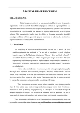 2. DIGITAL IMAGE PROCESSING
2.1BACKGROUND:
Digital image processing is an area characterized by the need for extensive
experimental work to establish the viability of proposed solutions to a given problem. An
important characteristic underlying the design of image processing systems is the significant
level of testing & experimentation that normally is required before arriving at an acceptable
solution. This characteristic implies that the ability to formulate approaches &quickly
prototype candidate solutions generally plays a major role in reducing the cost & time
required to arrive at a viable system implementation.
2.2. What is DIP?
An image may be defined as a two-dimensional function f(x, y), where x & y are
spatial coordinates,& the amplitude of f at any pair of coordinates (x, y) is called the
intensity or gray level of the image at that point. When x, y & the amplitude values of f
are all finite discrete quantities, we call the image a digital image. The field of DIP refers
to processing digital image by means of digital computer. Digital image is composed of a
finite number of elements, each of which has a particular location & value. The elements
are called pixels.
Vision is the most advanced of our sensor, so it is not surprising that image play
the single most important role in human perception. However, unlike humans, who are
limited to the visual band of the EM spectrum imaging machines cover almost the entire EM
spectrum, ranging from gamma to radio waves. They can operate also on images generated
by sources that humans are not accustomed to associating with image.
There is no general agreement among authors regarding where image processing
stops & other related areas such as image analysis& computer vision start. Sometimes a
distinction is made by defining image processing as a discipline in which both the input &
output at a process are images. This is limiting & somewhat artificial boundary. The area of
image analysis (image understanding) is in between image processing & computer vision.
There are no clear-cut boundaries in the continuum from image processing at one end
to complete vision at the other. However, one useful paradigm is to consider three types of
2
 