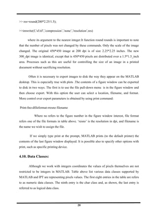 >> res=round(200*2.25/1.5);
>>imwrite(f,’sf.tif’,’compression’,’none’,’resolution’,res)
where its argument to the nearest integer.It function round rounds is important to note
that the number of pixels was not changed by these commands. Only the scale of the image
changed. The original 450*450 image at 200 dpi is of size 2.25*2.25 inches. The new
300_dpi image is identical, except that is 450*450 pixels are distributed over a 1.5*1.5_inch
area. Processes such as this are useful for controlling the size of an image in a printed
document without sacrificing resolution.
Often it is necessary to export images to disk the way they appear on the MATLAB
desktop. This is especially true with plots .The contents of a figure window can be exported
to disk in two ways. The first is to use the file pull-down menu is in the figure window and
then choose export. With this option the user can select a location, filename, and format.
More control over export parameters is obtained by using print command:
Print-fno-dfileformat-rresno filename
Where no refers to the figure number in the figure window interest, file format
refers one of the file formats in table above. ‘resno’ is the resolution in dpi, and filename is
the name we wish to assign the file.
If we simply type print at the prompt, MATLAB prints (to the default printer) the
contents of the last figure window displayed. It is possible also to specify other options with
print, such as specific printing device.
4.10. Data Classes:
Although we work with integers coordinates the values of pixels themselves are not
restricted to be integers in MATLAB. Table above list various data classes supported by
MATLAB and IPT are representing pixels values. The first eight entries in the table are refers
to as numeric data classes. The ninth entry is the char class and, as shown, the last entry is
referred to as logical data class.
20
 