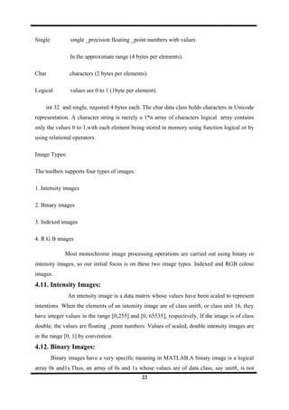 Single single _precision floating _point numbers with values
In the approximate range (4 bytes per elements).
Char characters (2 bytes per elements).
Logical values are 0 to 1 (1byte per element).
int 32 and single, required 4 bytes each. The char data class holds characters in Unicode
representation. A character string is merely a 1*n array of characters logical array contains
only the values 0 to 1,with each element being stored in memory using function logical or by
using relational operators.
Image Types:
The toolbox supports four types of images:
1 .Intensity images
2. Binary images
3. Indexed images
4. R G B images
Most monochrome image processing operations are carried out using binary or
intensity images, so our initial focus is on these two image types. Indexed and RGB colour
images.
4.11. Intensity Images:
An intensity image is a data matrix whose values have been scaled to represent
intentions. When the elements of an intensity image are of class unit8, or class unit 16, they
have integer values in the range [0,255] and [0, 65535], respectively. If the image is of class
double, the values are floating _point numbers. Values of scaled, double intensity images are
in the range [0, 1] by convention.
4.12. Binary Images:
Binary images have a very specific meaning in MATLAB.A binary image is a logical
array 0s and1s.Thus, an array of 0s and 1s whose values are of data class, say unit8, is not
22
 
