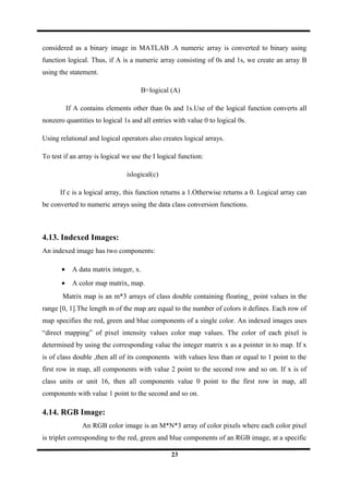 considered as a binary image in MATLAB .A numeric array is converted to binary using
function logical. Thus, if A is a numeric array consisting of 0s and 1s, we create an array B
using the statement.
B=logical (A)
If A contains elements other than 0s and 1s.Use of the logical function converts all
nonzero quantities to logical 1s and all entries with value 0 to logical 0s.
Using relational and logical operators also creates logical arrays.
To test if an array is logical we use the I logical function:
islogical(c)
If c is a logical array, this function returns a 1.Otherwise returns a 0. Logical array can
be converted to numeric arrays using the data class conversion functions.
4.13. Indexed Images:
An indexed image has two components:
• A data matrix integer, x.
• A color map matrix, map.
Matrix map is an m*3 arrays of class double containing floating_ point values in the
range [0, 1].The length m of the map are equal to the number of colors it defines. Each row of
map specifies the red, green and blue components of a single color. An indexed images uses
“direct mapping” of pixel intensity values color map values. The color of each pixel is
determined by using the corresponding value the integer matrix x as a pointer in to map. If x
is of class double ,then all of its components with values less than or equal to 1 point to the
first row in map, all components with value 2 point to the second row and so on. If x is of
class units or unit 16, then all components value 0 point to the first row in map, all
components with value 1 point to the second and so on.
4.14. RGB Image:
An RGB color image is an M*N*3 array of color pixels where each color pixel
is triplet corresponding to the red, green and blue components of an RGB image, at a specific
23
 